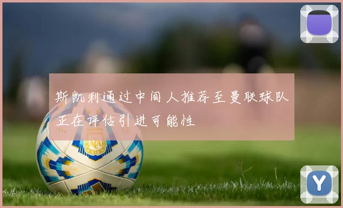 斯凯利通过中间人推荐至曼联球队正在评估引进可能性
