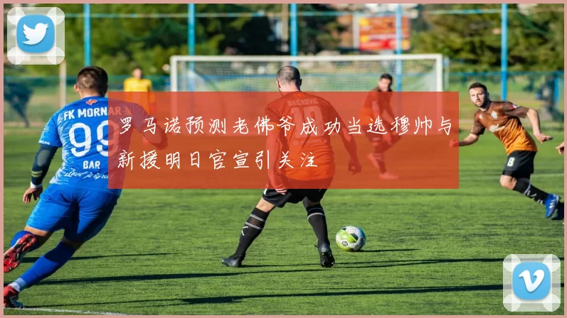 罗马诺预测老佛爷成功当选穆帅与新援明日官宣引关注