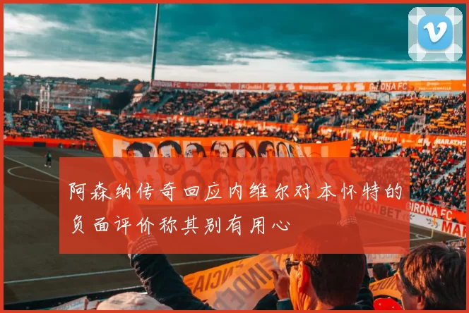 阿森纳传奇回应内维尔对本怀特的负面评价称其别有用心
