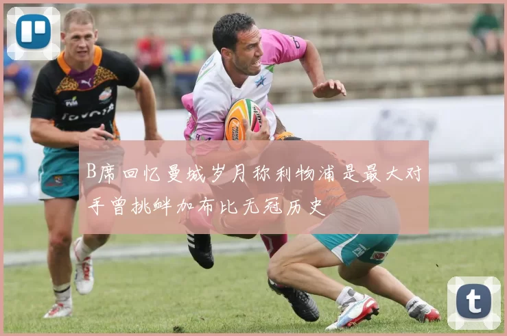 B席回忆曼城岁月称利物浦是最大对手曾挑衅加布比无冠历史