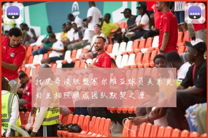 托皮奇谈联盟塞尔维亚球员关系良好互相照顾成团队默契之源