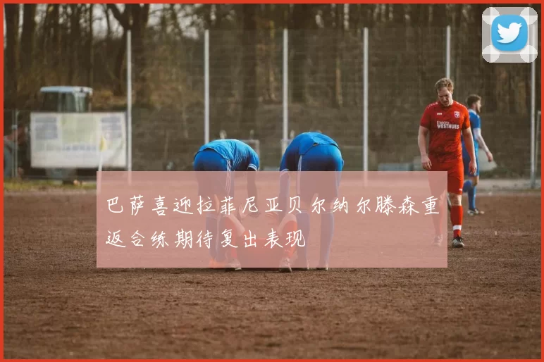 巴萨喜迎拉菲尼亚贝尔纳尔滕森重返合练期待复出表现