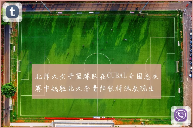 北师大女子篮球队在CUBAL全国总决赛中战胜北大李青阳张梓涵表现出色助力胜利