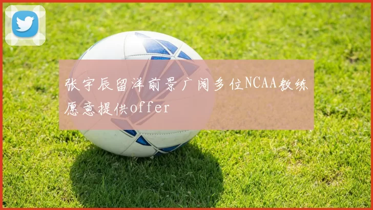 张宇辰留洋前景广阔多位NCAA教练愿意提供offer