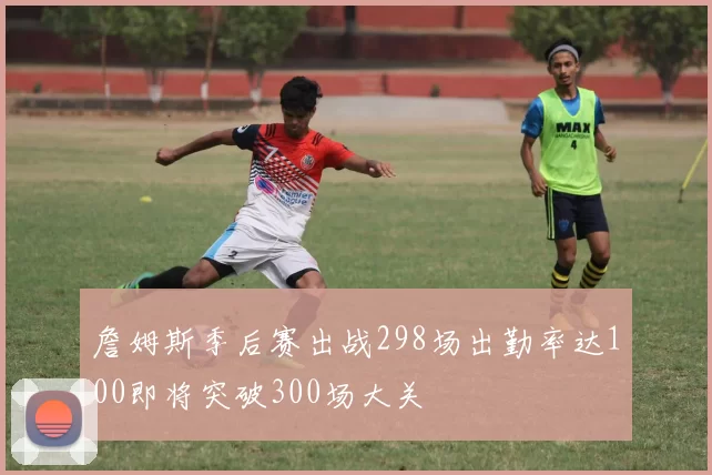 詹姆斯季后赛出战298场出勤率达100即将突破300场大关