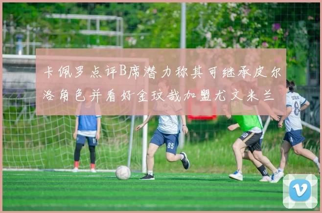 卡佩罗点评B席潜力称其可继承皮尔洛角色并看好金玟哉加盟尤文米兰