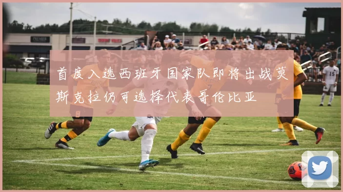 首度入选西班牙国家队即将出战莫斯克拉仍可选择代表哥伦比亚