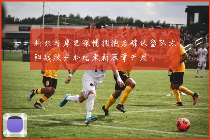 科尔与库里深情拥抱后确认留队太阳战败并非结束新篇章开启