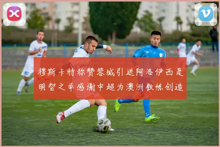 穆斯卡特称赞蓉城引进阿洛伊西是明智之举感谢中超为澳洲教练创造机会