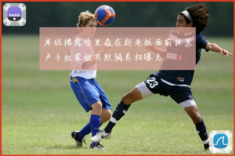 库班揭露哈里森在新老板面前抹黑卢卡杜蒙被其欺骗真相曝光