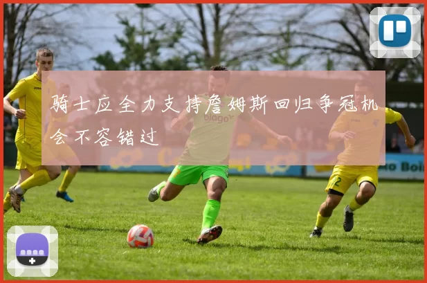 骑士应全力支持詹姆斯回归争冠机会不容错过