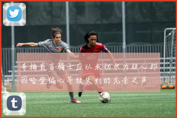 夸梅直言骑士应以米切尔为核心却因哈登偏心导致失利的无奈之声