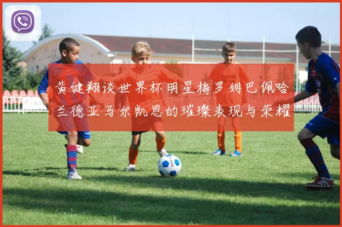 黄健翔谈世界杯明星梅罗姆巴佩哈兰德亚马尔凯恩的璀璨表现与荣耀时刻