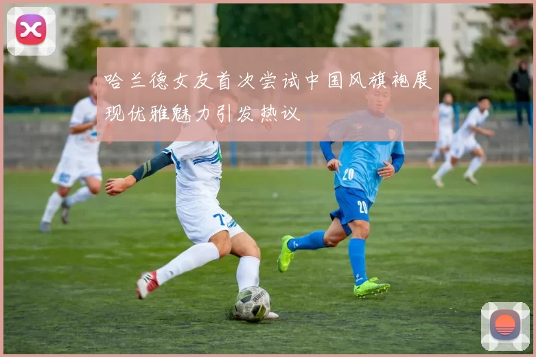 哈兰德女友首次尝试中国风旗袍展现优雅魅力引发热议