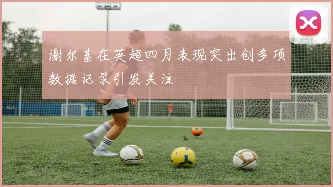 谢尔基在英超四月表现突出创多项数据记录引发关注