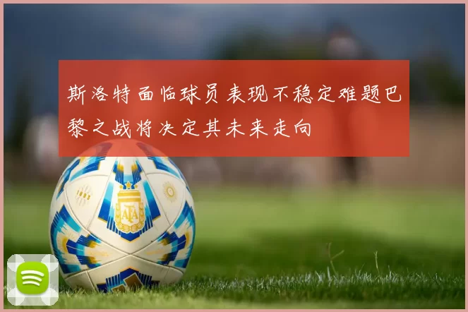 斯洛特面临球员表现不稳定难题巴黎之战将决定其未来走向