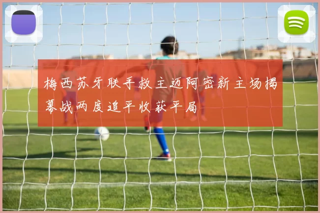 梅西苏牙联手救主迈阿密新主场揭幕战两度追平收获平局