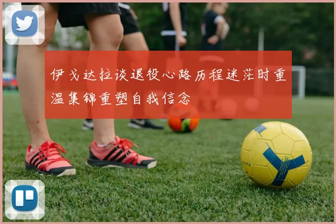 伊戈达拉谈退役心路历程迷茫时重温集锦重塑自我信念