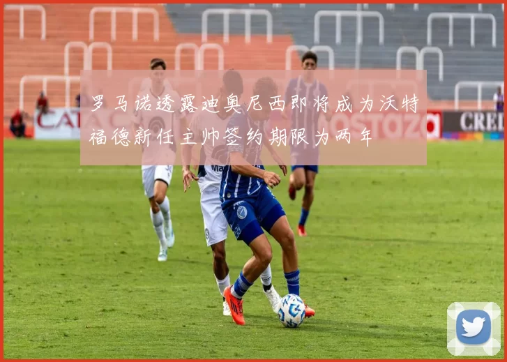 罗马诺透露迪奥尼西即将成为沃特福德新任主帅签约期限为两年