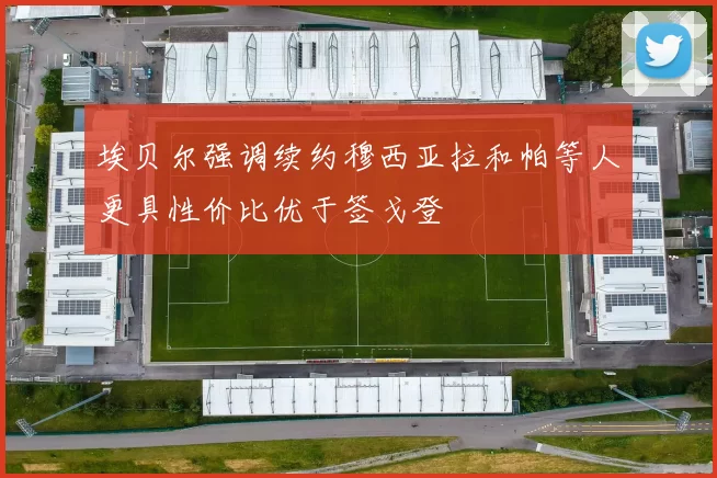 埃贝尔强调续约穆西亚拉和帕等人更具性价比优于签戈登