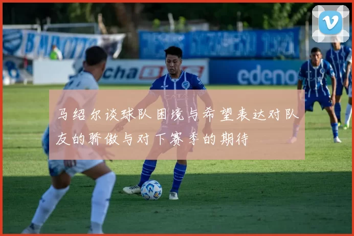 马绍尔谈球队困境与希望表达对队友的骄傲与对下赛季的期待
