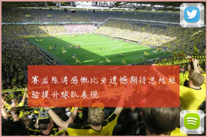 赛后陈涛感慨比分遗憾期待总结经验提升球队表现
