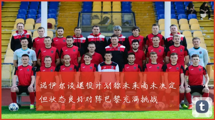 诺伊尔谈退役计划称未来尚未决定但状态良好对阵巴黎充满挑战