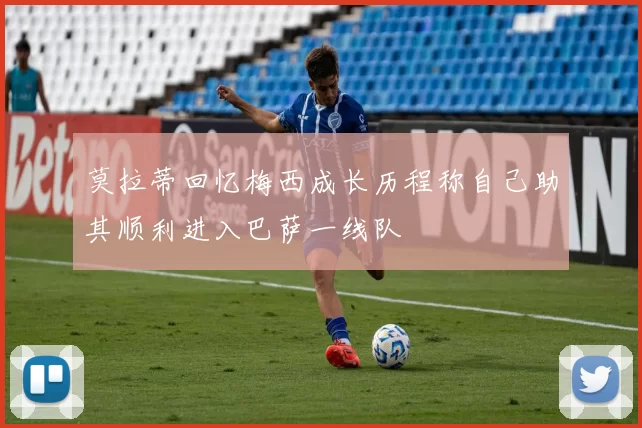 莫拉蒂回忆梅西成长历程称自己助其顺利进入巴萨一线队
