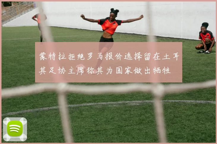 蒙特拉拒绝罗马报价选择留在土耳其足协主席称其为国家做出牺牲