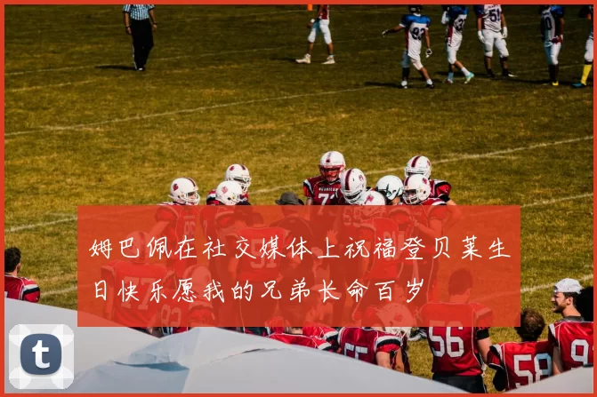 姆巴佩在社交媒体上祝福登贝莱生日快乐愿我的兄弟长命百岁