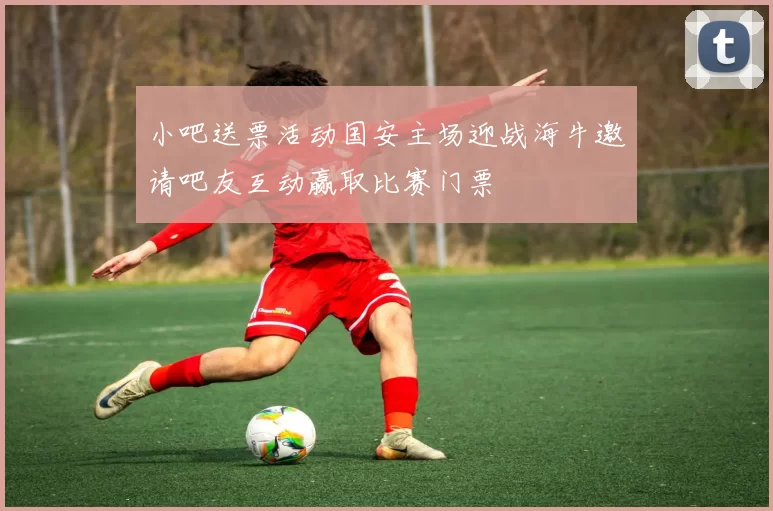 小吧送票活动国安主场迎战海牛邀请吧友互动赢取比赛门票